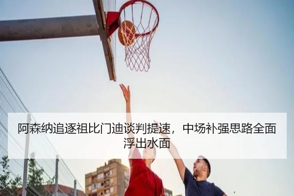 阿森纳追逐祖比门迪谈判提速，中场补强思路全面浮出水面
